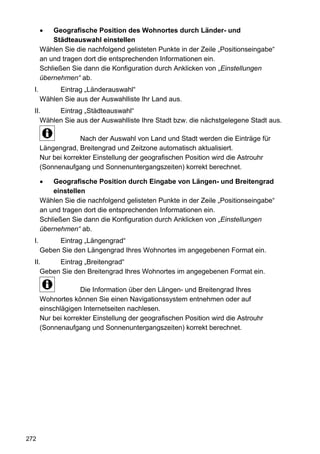 Geografische Position des Wohnortes durch Länder- und
           Städteauswahl einstellen
       Wählen Sie die nachfolgend gelisteten Punkte in der Zeile „Positionseingabe“
       an und tragen dort die entsprechenden Informationen ein.
       Schließen Sie dann die Konfiguration durch Anklicken von „Einstellungen
       übernehmen“ ab.
  I.        Eintrag „Länderauswahl“
       Wählen Sie aus der Auswahlliste Ihr Land aus.
  II.     Eintrag „Städteauswahl“
     Wählen Sie aus der Auswahlliste Ihre Stadt bzw. die nächstgelegene Stadt aus.

                    Nach der Auswahl von Land und Stadt werden die Einträge für
       Längengrad, Breitengrad und Zeitzone automatisch aktualisiert.
       Nur bei korrekter Einstellung der geografischen Position wird die Astrouhr
       (Sonnenaufgang und Sonnenuntergangszeiten) korrekt berechnet.

           Geografische Position durch Eingabe von Längen- und Breitengrad
           einstellen
       Wählen Sie die nachfolgend gelisteten Punkte in der Zeile „Positionseingabe“
       an und tragen dort die entsprechenden Informationen ein.
       Schließen Sie dann die Konfiguration durch Anklicken von „Einstellungen
       übernehmen“ ab.
  I.        Eintrag „Längengrad“
       Geben Sie den Längengrad Ihres Wohnortes im angegebenen Format ein.
  II.     Eintrag „Breitengrad“
     Geben Sie den Breitengrad Ihres Wohnortes im angegebenen Format ein.

                    Die Information über den Längen- und Breitengrad Ihres
       Wohnortes können Sie einen Navigationssystem entnehmen oder auf
       einschlägigen Internetseiten nachlesen.
       Nur bei korrekter Einstellung der geografischen Position wird die Astrouhr
       (Sonnenaufgang und Sonnenuntergangszeiten) korrekt berechnet.




272
 