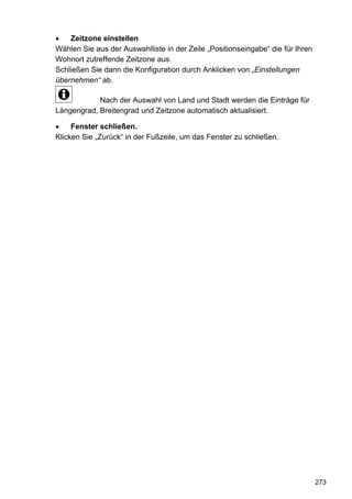 Zeitzone einstellen
Wählen Sie aus der Auswahlliste in der Zeile „Positionseingabe“ die für Ihren
Wohnort zutreffende Zeitzone aus.
Schließen Sie dann die Konfiguration durch Anklicken von „Einstellungen
übernehmen“ ab.

            Nach der Auswahl von Land und Stadt werden die Einträge für
Längengrad, Breitengrad und Zeitzone automatisch aktualisiert.

     Fenster schließen.
Klicken Sie „Zurück“ in der Fußzeile, um das Fenster zu schließen.




                                                                                273
 