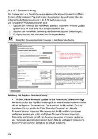 24.1.19.7 Zentralen-Wartung
Die Konfiguration und Durchführung von Wartungsfunktionen für das HomeMatic-
System erfolgt in diesem Pop-Up Fenster. Sie erreichen dieses Fenster über die
entsprechende Bedienanweisung in 24.1.19 Systemsteuerung.
Die verfügbaren Wartungsfunktionen sind:
 1. Updaten der Firmware der HomeMatic Zentrale. Mit einem Firmware-Update
     spielen Sie z. B. auch eine neue Bedienoberfläche ein.
 2. Neustart der HomeMatic Zentrale (unter Beibehaltung aller Einstellungen).
 3. Konfiguration und Herunterladen von Fehlerprotokollen.

          Beachten Sie unbedingt die Hinweise in der Bedienoberfläche.




Abbildung 118: Pop-Up – Zentralen-Wartung

           Prüfen, ob ein Firmware Update für die HomeMatic Zentrale vorliegt
      Mit dem Aufrufen des Pop-Up Fensters prüft Ihr Web-Browser automatisch den
      aktuell verfügbaren Firmwarestand. Die aktuell auf der HomeMatic Zentrale
      installierte Version wird in der Zeile „Zentralen-Firmware“ als „Aktuelle
      Firmware-Version“ angezeigt. Die neueste auf der HomeMatic Homepage
      verfügbare Version wird unter „Verfügbare Firmware-Version“ angezeigt.
      Führen Sie ein Update gemäß den Anweisungen unter „Firmware Update an
      der HomeMatic Zentrale durchführen“ durch, falls die verfügbare Version eine
      höhere Versionsnummer besitzt als die aktuell installierte.




274
 
