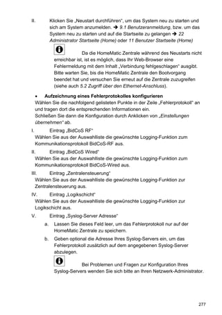 II.           Klicken Sie „Neustart durchführen“, um das System neu zu starten und
              sich am System anzumelden.       9.1 Benutzeranmeldung, bzw. um das
              System neu zu starten und auf die Startseite zu gelangen     22
              Administrator Startseite (Home) oder 11 Benutzer Startseite (Home)

                              Da die HomeMatic Zentrale während des Neustarts nicht
                erreichbar ist, ist es möglich, dass Ihr Web-Browser eine
                Fehlermeldung mit dem Inhalt „Verbindung fehlgeschlagen“ ausgibt.
                Bitte warten Sie, bis die HomeMatic Zentrale den Bootvorgang
                beendet hat und versuchen Sie erneut auf die Zentrale zuzugreifen
                (siehe auch 5.2 Zugriff über den Ethernet-Anschluss).

         Aufzeichnung eines Fehlerprotokolles konfigurieren
     Wählen Sie die nachfolgend gelisteten Punkte in der Zeile „Fehlerprotokoll“ an
     und tragen dort die entsprechenden Informationen ein.
     Schließen Sie dann die Konfiguration durch Anklicken von „Einstellungen
     übernehmen“ ab.
I.        Eintrag „BidCoS RF“
     Wählen Sie aus der Auswahlliste die gewünschte Logging-Funktion zum
     Kommunikationsprotokoll BidCoS-RF aus.
II.     Eintrag „BidCoS Wired“
   Wählen Sie aus der Auswahlliste die gewünschte Logging-Funktion zum
   Kommunikationsprotokoll BidCoS-Wired aus.
III.      Eintrag „Zentralensteuerung“
   Wählen Sie aus der Auswahlliste die gewünschte Logging-Funktion zur
   Zentralensteuerung aus.
IV.     Eintrag „Logikschicht“
  Wählen Sie aus der Auswahlliste die gewünschte Logging-Funktion zur
  Logikschicht aus.
V.            Eintrag „Syslog-Server Adresse“
         a.     Lassen Sie dieses Feld leer, um das Fehlerprotokoll nur auf der
                HomeMatic Zentrale zu speichern.
         b.     Geben optional die Adresse Ihres Syslog-Servers ein, um das
                Fehlerprotokoll zusätzlich auf dem angegebenen Syslog-Server
                abzulegen.

                            Bei Problemen und Fragen zur Konfiguration Ihres
                Syslog-Servers wenden Sie sich bitte an Ihren Netzwerk-Administrator.




                                                                                  277
 