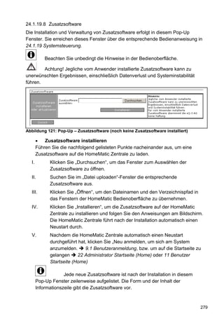 24.1.19.8 Zusatzsoftware
Die Installation und Verwaltung von Zusatzsoftware erfolgt in diesem Pop-Up
Fenster. Sie erreichen dieses Fenster über die entsprechende Bedienanweisung in
24.1.19 Systemsteuerung.

           Beachten Sie unbedingt die Hinweise in der Bedienoberfläche.

        Achtung! Jegliche vom Anwender installierte Zusatzsoftware kann zu
unerwünschten Ergebnissen, einschließlich Datenverlust und Systeminstabilität
führen.




Abbildung 121: Pop-Up – Zusatzsoftware (noch keine Zusatzsoftware installiert)

           Zusatzsoftware installieren
       Führen Sie die nachfolgend gelisteten Punkte nacheinander aus, um eine
       Zusatzsoftware auf die HomeMatic Zentrale zu laden.
  I.         Klicken Sie „Durchsuchen“, um das Fenster zum Auswählen der
             Zusatzsoftware zu öffnen.
  II.        Suchen Sie im „Datei uploaden“-Fenster die entsprechende
             Zusatzsoftware aus.
  III.       Klicken Sie „Öffnen“, um den Dateinamen und den Verzeichnispfad in
             das Fenstern der HomeMatic Bedienoberfläche zu übernehmen.
  IV.        Klicken Sie „Installieren“, um die Zusatzsoftware auf der HomeMatic
             Zentrale zu installieren und folgen Sie den Anweisungen am Bildschirm.
             Die HomeMatic Zentrale führt nach der Installation automatisch einen
             Neustart durch.
  V.         Nachdem die HomeMatic Zentrale automatisch einen Neustart
             durchgeführt hat, klicken Sie „Neu anmelden, um sich am System
             anzumelden.     9.1 Benutzeranmeldung, bzw. um auf die Startseite zu
             gelangen     22 Administrator Startseite (Home) oder 11 Benutzer
             Startseite (Home)

                    Jede neue Zusatzsoftware ist nach der Installation in diesem
       Pop-Up Fenster zeilenweise aufgelistet. Die Form und der Inhalt der
       Informationszeile gibt die Zusatzsoftware vor.



                                                                                   279
 