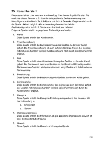 25 Kanalübersicht
Die Auswahl eines oder mehrerer Kanäle erfolgt über dieses Pop-Up Fenster. Sie
erreichen dieses Fenster z. B. über die entsprechende Bedienanweisung zum
Hinzufügen von Kanälen in 24.1.3 Räume und 24.1.4 Gewerke. Eingaben sind nur in
der Spalte „Aktion“ möglich. Alle anderen Angaben werden bei der
Gerätekonfiguration in 24.1.2 Geräte vom Administrator definiert.
Folgende Spalten sind in angegebener Reihenfolge vorhanden:

 1.   Name
      Diese Spalte enthält den Kanalnamen.

 2.   Typenbezeichnung
      Diese Spalte enthält die Kurzbezeichnung des Gerätes zu dem der Kanal
      gehört. Die Typenbezeichnung ist auch auf dem Gerät zu finden. Bei Geräten
      mit mehreren Kanälen wird die Kurzbezeichnung noch durch die Kanalnummer
      ergänzt.

 3.   Bild
      Diese Spalte enthält eine stilisierte Abbildung des Gerätes zu dem der Kanal
      gehört. Bei Geräten mit mehreren Kanälen ist der Kanal im Bild farbig markiert.
      Als Mouseover-Funktion wird automatisch ein vergrößertes und detailreicheres
      Bild angezeigt.

 4.   Bezeichnung
      Diese Spalte enthält die Bezeichnung des Gerätes zu dem der Kanal gehört.

 5.   Seriennummer
      Diese Spalte enthält die Seriennummer des Gerätes zu dem der Kanal gehört.
      Bei Geräten mit mehreren Kanälen wird die Seriennummer noch durch die
      Kanalnummer ergänzt.

 6.   Kategorie
      Diese Spalte enthält die Kategorie-Einteilung entsprechend des Kanales. Mit
      der Unterteilung in
         c.   Empfänger
         d.   Sender

 7.   Übertragungsmodus
      Diese Spalte enthält die Information, ob die gesicherte Übertragung aktiviert ist
      oder die Standardübertragung.

 8.   Gewerk
      Diese Spalte enthält die Gewerkzuordnung des Kanals.




                                                                                    281
 