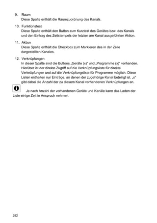 9.   Raum
      Diese Spalte enthält die Raumzuordnung des Kanals.

 10. Funktionstest
     Diese Spalte enthält den Button zum Kurztest des Gerätes bzw. des Kanals
     und den Eintrag des Zeitstempels der letzten am Kanal ausgeführten Aktion.

 11. Aktion
     Diese Spalte enthält die Checkbox zum Markieren des in der Zeile
     dargestellten Kanales.

 12. Verknüpfungen
     In dieser Spalte sind die Buttons „Geräte (x)“ und „Programme (x)“ vorhanden.
     Hierüber ist der direkte Zugriff auf die Verknüpfungsliste für direkte
     Verknüpfungen und auf die Verknüpfungsliste für Programme möglich. Diese
     Listen enthalten nur Einträge, an denen der zugehörige Kanal beteiligt ist. „x“
     gibt dabei die Anzahl der zu diesem Kanal vorhandenen Verknüpfungen an.

          Je nach Anzahl der vorhandenen Geräte und Kanäle kann das Laden der
Liste einige Zeit in Anspruch nehmen.




282
 