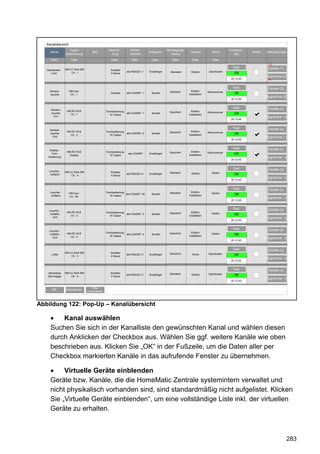 Kanalübersicht
                    Typen-                       Bezeich-        Serien-                   Übertragungs-                               Funktions-
     Name                           Bild                                       Kategorie                    Gewerk           Raum                        Aktion   Verknüpfungen
                 bezeichnung                      nung           nummer                       modus                                       test
     Filter          Filter                       Filter          Filter         Filter        Filter        Filter          Filter
                                                                                                                                                                    23
                                                                                                                                         Test                       Geräte (7)
   Dachboden     HM-LC-Sw4-SM                     Schalter
                                                               abc7654321:1    Empfänger      Standard       Elektro       Dachboden
      Licht          Ch.: 1                       4 Kanal                                                                                 OK
                                                                                                                                                    44            Programme (2)
                                                                                                                                        20:12:45                   24


                                                                                                                                         Test                       Geräte (3)
     Decken-        HM-Cen                                                                   Standard        Elektro-     Wohnzimmer
     leuchte         Ch.: 1
                                                  Zentrale     abc1234567: 1    Sender
                                                                                                           installation                   OK
                                                                                                                                                                  Programme (9)
                                                                                                                                        20:12:45


                                                                                                                                         Test                       Geräte (x)
     Decken-      HM-RC19-B                    Fernbedienung                                 Gesichert       Elektro-     Wohnzimmer
     leuchte        Ch.: 1                       19 Tasten
                                                               abc1234567: 1    Sender
                                                                                                           installation                   OK
       Ch1                                                                                                                                                        Programme (x)
                                                                                                                                        20:12:45


                                                                                                                                         Test                       Geräte (x)
     Decken-
                  HM-RC19-B                    Fernbedienung                                 Gesichert       Elektro-     Wohnzimmer
     leuchte
                    Ch.: 2                       19 Tasten
                                                               abc1234567: 2    Sender
                                                                                                           installation                   OK
       Ch2                                                                                                                                                        Programme ( x)
                                                                                                                                        20:12:45


                                                                                                                                         Test                       Geräte (x)
     Display -
                  HM-RC19-B                    Fernbedienung                                 Gesichert       Elektro-     Wohnzimmer
      Fern-
                    Display                      19 Tasten
                                                                abc1234567     Empfänger
                                                                                                           installation                   OK
    bedienung                                                                                                                                                     Programme (x)
                                                                                                                                        20:12:45


                                                                                                                                         Test                       Geräte (x)
    Leuchte -    HM-LC-Sw4-SM                     Schalter                                   Standard        Elektro        Garten
     Auffahrt        Ch.: 4                       4 Kanal
                                                               abc7654321:4    Empfänger                                                  OK
                                                                                                                                                    44            Programme (x)
                                                                                                                                        20:12:45


                                                                                                                                         Test                       Geräte (x)
     Leuchte -      HM-Cen                     Fernbedienung                                 Standard        Elektro-       Garten
      Auffahrt                                   19 Tasten
                                                             abc1234567: 50     Sender
                                                                                                           installation                   OK
                    Ch.: 50
                                                                                                                                                                  Programme (x)
                                                                                                                                        20:12:45


                                                                                                                                         Test                       Geräte (x)
    Leuchte -
                  HM-RC19-B                    Fernbedienung                                 Gesichert       Elektro-       Garten
     Auffahrt
                    Ch.: 3                       19 Tasten
                                                               abc1234567: 3    Sender
                                                                                                           installation                   OK
      Ch3                                                                                                                                           44            Programme (x)
                                                                                                                                        20:12:45


                                                                                                                                         Test                       Geräte (x)
    Leuchte -
                  HM-RC19-B                    Fernbedienung                                 Gesichert       Elektro-       Garten
     Auffahrt
                                                 19 Tasten
                                                               abc1234567: 4    Sender
                                                                                                           installation                   OK
      Ch4           Ch.: 4
                                                                                                                                                                  Programme (x)
                                                                                                                                        20:12:45


                                                                                                                                         Test                       Geräte (x)
                 HM-LC-Sw4-SM                     Schalter                                   Gesichert                    Dachboden
      Lüfter
                     Ch.: 3                       4 Kanal
                                                               abc7654321:3    Empfänger                      Klima                       OK
                                                                                                                                                    44            Programme (x)
                                                                                                                                        20:12:45


                                                                                                                                         Test                       Geräte (x)
   Steckdose     HM-LC-Sw4-SM                     Schalter                                   Standard                     Dachboden
   Sat-Anlage        Ch.: 2                       4 Kanal
                                                               abc7654321:2    Empfänger                     Elektro                      OK
                                                                                                                                                                  Programme (x)
                                                                                                                                        20:12:45

                                    Filter
      OK         Abbrechen      zurücksetzen




Abbildung 122: Pop-Up – Kanalübersicht

         Kanal auswählen
     Suchen Sie sich in der Kanalliste den gewünschten Kanal und wählen diesen
     durch Anklicken der Checkbox aus. Wählen Sie ggf. weitere Kanäle wie oben
     beschrieben aus. Klicken Sie „OK“ in der Fußzeile, um die Daten aller per
     Checkbox markierten Kanäle in das aufrufende Fenster zu übernehmen.

          Virtuelle Geräte einblenden
     Geräte bzw. Kanäle, die die HomeMatic Zentrale systemintern verwaltet und
     nicht physikalisch vorhanden sind, sind standardmäßig nicht aufgelistet. Klicken
     Sie „Virtuelle Geräte einblenden“, um eine vollständige Liste inkl. der virtuellen
     Geräte zu erhalten.



                                                                                                                                                                                 283
 