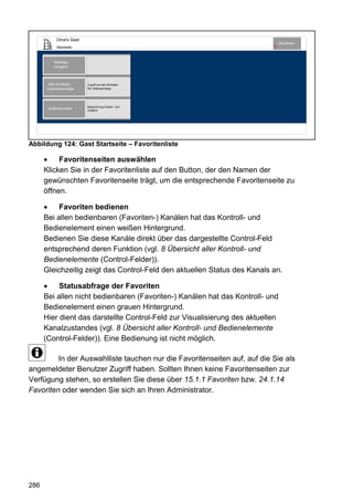 Oma's Gast
                                                                                Abmelden
           Startseite                                                      10




          Werktag
          morgens



       Alle WinMatic -   Zugriff auf alle WinMatic
      Zustandsanzeige    Nur Statusanzeige




                         Beleuchtung Garten- und
       Außenleuchten     Auffahrt




Abbildung 124: Gast Startseite – Favoritenliste

           Favoritenseiten auswählen
      Klicken Sie in der Favoritenliste auf den Button, der den Namen der
      gewünschten Favoritenseite trägt, um die entsprechende Favoritenseite zu
      öffnen.

           Favoriten bedienen
      Bei allen bedienbaren (Favoriten-) Kanälen hat das Kontroll- und
      Bedienelement einen weißen Hintergrund.
      Bedienen Sie diese Kanäle direkt über das dargestellte Control-Feld
      entsprechend deren Funktion (vgl. 8 Übersicht aller Kontroll- und
      Bedienelemente (Control-Felder)).
      Gleichzeitig zeigt das Control-Feld den aktuellen Status des Kanals an.

           Statusabfrage der Favoriten
      Bei allen nicht bedienbaren (Favoriten-) Kanälen hat das Kontroll- und
      Bedienelement einen grauen Hintergrund.
      Hier dient das darstellte Control-Feld zur Visualisierung des aktuellen
      Kanalzustandes (vgl. 8 Übersicht aller Kontroll- und Bedienelemente
      (Control-Felder)). Eine Bedienung ist nicht möglich.

         In der Auswahlliste tauchen nur die Favoritenseiten auf, auf die Sie als
angemeldeter Benutzer Zugriff haben. Sollten Ihnen keine Favoritenseiten zur
Verfügung stehen, so erstellen Sie diese über 15.1.1 Favoriten bzw. 24.1.14
Favoriten oder wenden Sie sich an Ihren Administrator.




286
 