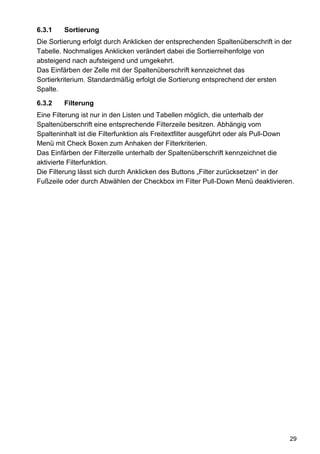 6.3.1    Sortierung
Die Sortierung erfolgt durch Anklicken der entsprechenden Spaltenüberschrift in der
Tabelle. Nochmaliges Anklicken verändert dabei die Sortierreihenfolge von
absteigend nach aufsteigend und umgekehrt.
Das Einfärben der Zelle mit der Spaltenüberschrift kennzeichnet das
Sortierkriterium. Standardmäßig erfolgt die Sortierung entsprechend der ersten
Spalte.

6.3.2    Filterung
Eine Filterung ist nur in den Listen und Tabellen möglich, die unterhalb der
Spaltenüberschrift eine entsprechende Filterzeile besitzen. Abhängig vom
Spalteninhalt ist die Filterfunktion als Freitextfilter ausgeführt oder als Pull-Down
Menü mit Check Boxen zum Anhaken der Filterkriterien.
Das Einfärben der Filterzelle unterhalb der Spaltenüberschrift kennzeichnet die
aktivierte Filterfunktion.
Die Filterung lässt sich durch Anklicken des Buttons „Filter zurücksetzen“ in der
Fußzeile oder durch Abwählen der Checkbox im Filter Pull-Down Menü deaktivieren.




                                                                                   29
 