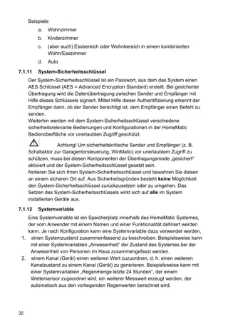 Beispiele:
         a.   Wohnzimmer
         b.   Kinderzimmer
         c.   (aber auch) Essbereich oder Wohnbereich in einem kombinierten
              Wohn/Esszimmer
         d.   Auto

7.1.11   System-Sicherheitsschlüssel
     Der System-Sicherheitsschlüssel ist ein Passwort, aus dem das System einen
     AES Schlüssel (AES = Advanced Encryption Standard) erstellt. Bei gesicherter
     Übertragung wird die Datenübertragung zwischen Sender und Empfänger mit
     Hilfe dieses Schlüssels signiert. Mittel Hilfe dieser Authentifizierung erkennt der
     Empfänger dann, ob der Sender berechtigt ist, dem Empfänger einen Befehl zu
     senden.
     Weiterhin werden mit dem System-Sicherheitsschlüssel verschiedene
     sicherheitsrelevante Bedienungen und Konfigurationen in der HomeMatic
     Bedienoberfläche vor unerlaubten Zugriff geschützt.

                    Achtung! Um sicherheitskritische Sender und Empfänger (z. B.
     Schaltaktor zur Garagentorsteuerung, WinMatic) vor unerlaubtem Zugriff zu
     schützen, muss bei diesen Komponenten der Übertragungsmode „gesichert“
     aktiviert und der System-Sicherheitsschlüssel gesetzt sein.
     Notieren Sie sich Ihren System-Sicherheitsschlüssel und bewahren Sie diesen
     an einem sicheren Ort auf. Aus Sicherheitsgründen besteht keine Möglichkeit
     den System-Sicherheitsschlüssel zurückzusetzen oder zu umgehen. Das
     Setzen des System-Sicherheitsschlüssels wirkt sich auf alle im System
     installierten Geräte aus.

7.1.12   Systemvariable
   Eine Systemvariable ist ein Speicherplatz innerhalb des HomeMatic Systemes,
   der vom Anwender mit einem Namen und einer Funktionalität definiert werden
   kann. Je nach Konfiguration kann eine Systemvariable dazu verwendet werden,
 1. einen Systemzustand zusammenfassend zu beschreiben. Beispielsweise kann
    mit einer Systemvariablen „Anwesenheit“ der Zustand des Systemes bei der
    Anwesenheit von Personen im Haus zusammengefasst werden.
 2. einem Kanal (Gerät) einen weiteren Wert zuzuordnen, d. h. einen weiteren
    Kanalzustand zu einem Kanal (Gerät) zu generieren. Beispielsweise kann mit
    einer Systemvariablen „Regenmenge letzte 24 Stunden“, der einem
    Wettersensor zugeordnet wird, ein weiterer Messwert erzeugt werden, der
    automatisch aus den vorliegenden Regenwerten berechnet wird.




32
 