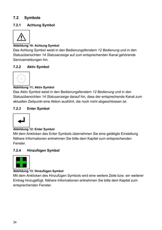 7.2     Symbole
7.2.1    Achtung Symbol




Abbildung 10: Achtung Symbol
Das Achtung Symbol weist in den Bedienungsfenstern 12 Bedienung und in den
Statusübersichten 14 Statusanzeige auf zum entsprechenden Kanal gehörende
Servicemeldungen hin.

7.2.2    Aktiv Symbol




Abbildung 11; Aktiv Symbol
Das Aktiv Symbol weist in den Bedienungsfenstern 12 Bedienung und in den
Statusübersichten 14 Statusanzeige darauf hin, dass der entsprechende Kanal zum
aktuellen Zeitpunkt eine Aktion ausführt, die noch nicht abgeschlossen ist.

7.2.3    Enter Symbol




Abbildung 12: Enter Symbol
Mit dem Anklicken des Enter Symbols übernehmen Sie eine getätigte Einstellung
Nähere Informationen entnehmen Sie bitte dem Kapitel zum entsprechenden
Fenster.

7.2.4    Hinzufügen Symbol




Abbildung 13: Hinzufügen Symbol
Mit dem Anklicken des Hinzufügen Symbols wird eine weitere Zeile bzw. ein weiterer
Eintrag hinzugefügt. Nähere Informationen entnehmen Sie bitte dem Kapitel zum
entsprechenden Fenster.




34
 