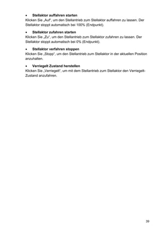 Stellaktor auffahren starten
Klicken Sie „Auf“, um den Stellantrieb zum Stellaktor auffahren zu lassen. Der
Stellaktor stoppt automatisch bei 100% (Endpunkt).

     Stellaktor zufahren starten
Klicken Sie „Zu“, um den Stellantrieb zum Stellaktor zufahren zu lassen. Der
Stellaktor stoppt automatisch bei 0% (Endpunkt).

     Stellaktor verfahren stoppen
Klicken Sie „Stopp“, um den Stellantrieb zum Stellaktor in der aktuellen Position
anzuhalten.

     Verriegelt Zustand herstellen
Klicken Sie „Verriegelt“, um mit dem Stellantrieb zum Stellaktor den Verriegelt-
Zustand anzufahren.




                                                                                   39
 