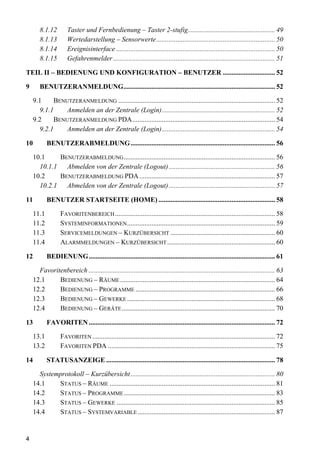 8.1.12       Taster und Fernbedienung – Taster 2-stufig.................................................. 49
        8.1.13       Wertedarstellung – Sensorwerte .................................................................... 50
        8.1.14       Ereignisinterface ........................................................................................... 50
        8.1.15       Gefahrenmelder ............................................................................................. 51

TEIL II – BEDIENUNG UND KONFIGURATION – BENUTZER .............................. 52

9       BENUTZERANMELDUNG....................................................................................... 52

     9.1    BENUTZERANMELDUNG .......................................................................................... 52
       9.1.1    Anmelden an der Zentrale (Login)................................................................. 52
     9.2    BENUTZERANMELDUNG PDA.................................................................................. 54
       9.2.1    Anmelden an der Zentrale (Login)................................................................. 54

10         BENUTZERABMELDUNG ................................................................................... 56

    10.1    BENUTZERABMELDUNG ....................................................................................... 56
      10.1.1 Abmelden von der Zentrale (Logout) ............................................................. 56
    10.2    BENUTZERABMELDUNG PDA .............................................................................. 57
      10.2.1 Abmelden von der Zentrale (Logout) ............................................................. 57

11         BENUTZER STARTSEITE (HOME) ................................................................... 58

    11.1          FAVORITENBEREICH ............................................................................................ 58
    11.2          SYSTEMINFORMATIONEN ..................................................................................... 59
    11.3          SERVICEMELDUNGEN – KURZÜBERSICHT ............................................................ 60
    11.4          ALARMMELDUNGEN – KURZÜBERSICHT .............................................................. 60

12         BEDIENUNG........................................................................................................... 61

      Favoritenbereich ........................................................................................................... 63
    12.1     BEDIENUNG – RÄUME ......................................................................................... 64
    12.2     BEDIENUNG – PROGRAMME ................................................................................ 66
    12.3     BEDIENUNG – GEWERKE ..................................................................................... 68
    12.4     BEDIENUNG – GERÄTE ........................................................................................ 70

13         FAVORITEN ........................................................................................................... 72

    13.1          FAVORITEN ......................................................................................................... 72
    13.2          FAVORITEN PDA ................................................................................................ 75

14         STATUSANZEIGE ................................................................................................. 78

      Systemprotokoll – Kurzübersicht ................................................................................... 80
    14.1    STATUS – RÄUME ............................................................................................... 81
    14.2    STATUS – PROGRAMME ....................................................................................... 83
    14.3    STATUS – GEWERKE ........................................................................................... 85
    14.4    STATUS – SYSTEMVARIABLE ............................................................................... 87


4
 