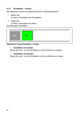 8.1.5      Schaltaktor – 2-stufig
Das allgemeine Control hat folgende Kontroll- und Bedienelemente:

 1.     Button Aus
        Funktion: Ausschalten des Schaltaktors.

 2.  Button Ein
     Funktion: Einschalten des Aktors.
Gerätebeispiel: Schaltaktor




          Aus            Ein



Abbildung 21: Control Schataktor – 2-stufig

           Schaltaktor einschalten
      Klicken Sie „Ein“, um den Schaltaktor in die Ein-Stellung zu bringen.

           Schaltaktor ausschalten
      Klicken Sie „Aus“, um den Schaltaktor in die Aus-Stellung zu bringen.




42
 