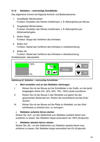 8.1.6       Stellaktor – mehrstufige Schaltfelder
Das allgemeine Control hat folgende Kontroll- und Bedienelemente:

 1.      Schaltfelder Werteinstellen
         Funktion: Einstellen des Wertes (Verfahrwert, z. B. Behanghöhe) per Mouse.

 2.      Eingabefeld Werteinstellen
         Funktion: Einstellen des Wertes (Verfahrwert, z. B. Behanghöhe) per
         Zahlenwerteingabe.

 3.      Button Stopp
         Funktion: Stoppt das Verfahren des Antriebes.

 4.      Button Auf
         Funktion: Startet das Verfahren des Antriebes in Aufwärtsrichtung.

 5.  Button Ab
     Funktion: Startet das Verfahren des Antriebes in Abwärtsrichtung.
Gerätebeispiel: Jalousieaktor


                      100%
                                           70 %                                Auf
                                                         Stopp
                                                                               Ab
                      0%


Abbildung 22: Stellaktor – mehrstufige Schaltfelder

            Wert einstellen und an den Stellaktor übertragen
  I.          Klicken Sie mit der Mouse auf die Schaltfelder in der Grafik, um die damit
              festgelegten Werte (0%, 25%, 50%, 75%, 100%) direkt anzufahren.
  II.         Klicken Sie mit der Mouse in das Wertefeld und geben Sie den
              gewünschten Zahlenwert ein. Klicken Sie anschließend auf das Enter
              Symbol.
  III.        Klicken Sie mit der Mouse auf die Pfeile im Wertefeld, um den Wert
              schrittweise zu erhöhen bzw. zu verringern.

            Stellaktor aufwärts fahren starten
       Klicken Sie „Auf“, um den Stellantrieb zum Stellaktor aufwärts fahren bzw.
       ausfahren zu lassen. Der Stellaktor stoppt automatisch bei 100% (Endpunkt).

            Stellaktor abwärts fahren starten
       Klicken Sie „Ab“, um den Stellantrieb zum Stellaktor abwärts fahren bzw.
       einfahren zu lassen. Der Stellaktor stoppt automatisch bei 0% (Endpunkt).



                                                                                      43
 