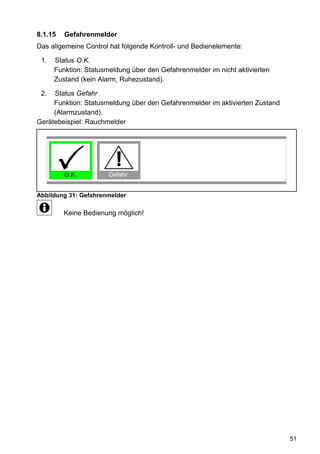 8.1.15   Gefahrenmelder
Das allgemeine Control hat folgende Kontroll- und Bedienelemente:

 1.   Status O.K.
      Funktion: Statusmeldung über den Gefahrenmelder im nicht aktivierten
      Zustand (kein Alarm, Ruhezustand).

 2.  Status Gefahr
     Funktion: Statusmeldung über den Gefahrenmelder im aktivierten Zustand
     (Alarmzustand).
Gerätebeispiel: Rauchmelder




         O.K.          Gefahr


Abbildung 31: Gefahrenmelder

         Keine Bedienung möglich!




                                                                              51
 