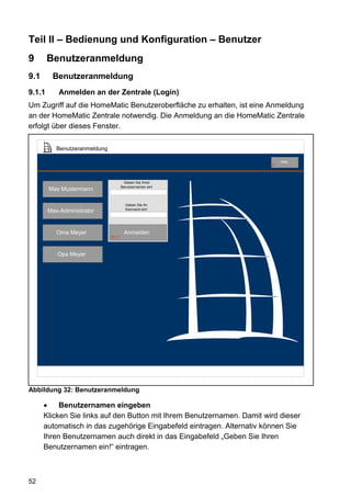 Teil II – Bedienung und Konfiguration – Benutzer
9       Benutzeranmeldung
9.1      Benutzeranmeldung
9.1.1       Anmelden an der Zentrale (Login)
Um Zugriff auf die HomeMatic Benutzeroberfläche zu erhalten, ist eine Anmeldung
an der HomeMatic Zentrale notwendig. Die Anmeldung an die HomeMatic Zentrale
erfolgt über dieses Fenster.

           Benutzeranmeldung

                                                                            Hilfe
                                                                        9




                                       Geben Sie Ihren
                                      Benutzernamen ein!
        Max Mustermann

                                        Geben Sie Ihr
        Max-Administrator               Kennwort ein!




           Oma Meyer                   Anmelden
                               53 2




           Opa Meyer




Abbildung 32: Benutzeranmeldung

           Benutzernamen eingeben
      Klicken Sie links auf den Button mit Ihrem Benutzernamen. Damit wird dieser
      automatisch in das zugehörige Eingabefeld eintragen. Alternativ können Sie
      Ihren Benutzernamen auch direkt in das Eingabefeld „Geben Sie Ihren
      Benutzernamen ein!“ eintragen.



52
 