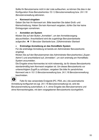 Sollte Ihr Benutzername nicht in der Liste auftauchen, so können Sie dies in der
    Konfiguration Ihres Benutzerkontos 15.1.3 Benutzerverwaltung bzw. 24.1.16
    Benutzerverwaltung aktivieren.

         Kennwort eingeben
    Geben Sie hier Ihr Kennwort ein. Bitte beachten Sie dabei Groß- und
    Kleinschreibung. Haben Sie kein Kennwort vergeben, dürfen Sie hier keine
    Eintragungen vornehmen.

         Anmelden am System
    Klicken Sie auf den Button „Anmelden“, um den Anmeldevorgang
    abzuschließen. Anschließend wird die zugehörige Benutzerstartseite
    aufgerufen.    11 Benutzer Startseite bzw. 22Administrator Startseit

         Erstmalige Anmeldung an das HomeMatic System
    Für die erstmalige Anmeldung ist bereits ein Administrator Benutzerkonto
    angelegt.
    Klicken Sie auf den Benutzernamen des Administrator Benutzerkontos („Super-
    Admin“) und anschließend auf „Anmelden“, um sich erstmalig am HomeMatic
    System anzumelden.
    Die Eingabe eines Kennwortes ist nicht notwendig, da für dieses Benutzerkonto
    standardmäßig kein Kennwort vergeben ist. Um dieses Benutzerkonto vor
    unberechtigtem Zugriff zu schützen, vergeben Sie bitte Ihr persönliches
    Kennwort wie in 15.1.3 Benutzerverwaltung bzw. 24.1.16 Benutzerverwaltung
    beschrieben.

        Falls für das verwendete Endgerät (PC, PDA, etc.) die automatische
Anmeldung konfiguriert ist (vgl. 24.1.16 Benutzerverwaltung) ist, wird die
Benutzeranmeldung automatisch, d. h. ohne Eingabe des Benutzernamens und
ohne Kennworteingabe, mit dem vorgegebenen Benutzerkonto durchgeführt.




                                                                                  53
 