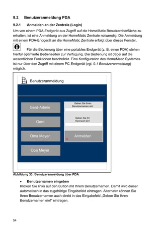 9.2     Benutzeranmeldung PDA
9.2.1     Anmelden an der Zentrale (Login)
Um von einem PDA-Endgerät aus Zugriff auf die HomeMatic Benutzeroberfläche zu
erhalten, ist eine Anmeldung an der HomeMatic Zentrale notwendig. Die Anmeldung
mit einem PDA-Endgerät an die HomeMatic Zentrale erfolgt über dieses Fenster.

          Für die Bedienung über eine portables Endgerät (z. B. einen PDA) stehen
hierfür optimierte Bedienseiten zur Verfügung. Die Bedienung ist dabei auf die
wesentlichen Funktionen beschränkt. Eine Konfiguration des HomeMatic Systemes
ist nur über den Zugriff mit einem PC-Endgerät (vgl. 9.1 Benutzeranmeldung)
möglich.


            Benutzeranmeldung




                                         Geben Sie Ihren
                                        Benutzernamen ein!
            Gerd-Admin

                                          Geben Sie Ihr
                                          Kennwort ein!
                Gerd


            Oma Meyer                    Anmelden
                                   96




            Opa Meyer




Abbildung 33: Benutzeranmeldung über PDA

           Benutzernamen eingeben
      Klicken Sie links auf den Button mit Ihrem Benutzernamen. Damit wird dieser
      automatisch in das zugehörige Eingabefeld eintragen. Alternativ können Sie
      Ihren Benutzernamen auch direkt in das Eingabefeld „Geben Sie Ihren
      Benutzernamen ein!“ eintragen.




54
 
