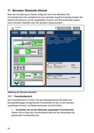 11 Benutzer Startseite (Home)
Nach der Anmeldung am System erfolgt der Aufruf der Startseite. Der
Favoritenbereich links ermöglicht hier den schnellen Zugriff auf wichtige Kanäle. Die
Systeminformationen und die dargestellten Service- und Alarmmeldungen geben
einen schnellen Überblick über den aktuellen Systemzustand.

                 Oma Meyer                                                                                                     12      Alarmmeldungen (0)
                                                                                                                                                                    Abmelden
                 Startseite                                                                                                    11    Servicemeldungen (2)      10


                                                                                           Status     80System-
          Startseite                Bedienung                      Favoriten                                                                                          Hilfe
     53
     2                          3                            4                       8    anzeige     konfiguration                                            9


                                                                                                     Systeminformationen
                                          Desktop Oma Meyer                                          Uhrzeit:          13:43 Uhr             Sonnenaufgang: 07:38 Uhr
                                                                                                     Datum:            03.12.2007            Sonnenuntergang: 16:43 Uhr
                                          Decken leuchte Dimmer
                                                                                                     Benutzeranmeldung: Administrator-Kennwort nicht gesetzt!
                                                                                         Ein         Sicherheit: System-Sicherheitsschlüssel nicht gesetzt!
                                                                        50 %
                                                                                                     Anwesenheit        anwesend

             0%                                            100%
                                                                                         Aus

                                            Rollade - Südfenster

                              100%
                                                      70 %                                     Auf
                                                                       Stopp
                                                                                               Ab
                              0%


                                              Leuchte - Auffahrt



                  Aus               Ein


                                                                                                           11   Servicemeldungen (2)
                                    FB-Ch.3 Program Leuchte Auffahrt
                                                                                                     Zeit              Kanal                                Meldung
                                                                                                     01.03. 13:22      Bewegungsmelder - Eingang            Low Bat
                                                                                                     01.03. 13:19      Kombi-Wettersensor                   Empfangsausfall
              Kurzer             Langer
            Tastendruck        Tastendruck


                                            WinMatic - Südfenster

            0%                                                                             Ver-
                                    56 %                                       Auf        riegelt
                                                                                                           12   Alarmmeldungen (0)
                      100%                           Stopp
                                                                                       Zustand
                                                                               Zu    unbestimmt      Zeit            Kanal                                  Meldung
                                                                                                     < Es liegen keine unbestätigten Alarmmeldungen vor >
                                       Alarmanlage scharfschalten



                                    Start
                  Aktiv




Abbildung 36: Benutzer Startseite

11.1 Favoritenbereich
Der Favoritenbereich im linken Teil des Arbeitsbereiches beinhaltet eine
benutzerabhängige, konfigurierbare Favoritenliste mit den zu den Kanälen
zugehörigen Kontroll- und Bedienelementen (Control-Felder).

        Auswählen der auf der Startseite angezeigten Favoritenseite
     Wählen Sie im Kopf des Favoritenabschnittes aus der Auswahlliste die
     gewünschte Favoritenliste aus.




58
 