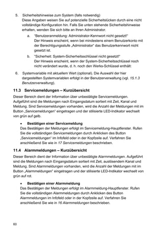 5.    Sicherheitshinweise zum System (falls notwendig)
       Diese Angaben weisen Sie auf potenzielle Sicherheitslücken durch eine nicht
       vollständige Konfiguration hin. Falls Sie unten stehende Sicherheitshinweise
       erhalten, wenden Sie sich bitte an Ihren Administrator.
          a.   “Benutzeranmeldung: Administrator-Kennwort nicht gesetzt!“
               Der Hinweis erscheint, wenn bei mindestens einem Benutzerkonto mit
               der Berechtigungsstufe „Administrator“ das Benutzerkennwort nicht
               gesetzt ist.
          b.   “Sicherheit: System-Sicherheitsschlüssel nicht gesetzt!“
               Der Hinweis erscheint, wenn der System-Sicherheitsschlüssel noch
               nicht verändert wurde, d. h. noch den Werks-Schlüssel enthält:

 6.    Systemvariable mit aktuellem Wert (optional). Die Auswahl der hier
       dargestellten Systemvariablen erfolgt in der Benutzerverwaltung (vgl. 15.1.3
       Benutzerverwaltung).

11.3 Servicemeldungen – Kurzübersicht
Dieser Bereich dient der Information über unbestätigte Servicemeldungen.
Aufgeführt sind die Meldungen nach Eingangsdatum sortiert mit Zeit, Kanal und
Meldung. Sind Servicemeldungen vorhanden, wird die Anzahl der Meldungen mit im
Button „Servicemeldungen“ eingetragen und der stilisierte LED-Indikator wechselt
von grün auf gelb.

           Bestätigen einer Servicemeldung
      Das Bestätigen der Meldungen erfolgt im Servicemeldung-Hauptfenster. Rufen
      Sie die vollständigen Servicemeldungen durch Anklicken des Button
      „Servicemeldungen“ im Infofeld oder in der Kopfzeile auf. Verfahren Sie
      anschließend Sie wie in 17 Servicemeldungen beschrieben.

11.4 Alarmmeldungen – Kurzübersicht
Dieser Bereich dient der Information über unbestätigte Alarmmeldungen. Aufgeführt
sind die Meldungen nach Eingangsdatum sortiert mit Zeit, auslösendem Kanal und
Meldung. Sind Alarmmeldungen vorhanden, wird die Anzahl der Meldungen mit im
Button „Alarmmeldungen“ eingetragen und der stilisierte LED-Indikator wechselt von
grün auf rot.

           Bestätigen einer Alarmmeldung
      Das Bestätigen der Meldungen erfolgt im Alarmmeldung-Hauptfenster. Rufen
      Sie die vollständigen Alarmmeldungen durch Anklicken des Button
      Alarmmeldungen im Infofeld oder in der Kopfzeile auf. Verfahren Sie
      anschließend Sie wie in 16 Alarmmeldungen beschrieben.




60
 
