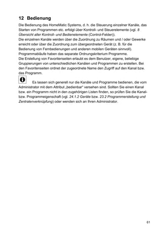 12 Bedienung
Die Bedienung des HomeMatic Systems, d. h. die Steuerung einzelner Kanäle, das
Starten von Programmen etc. erfolgt über Kontroll- und Steuerelemente (vgl. 8
Übersicht aller Kontroll- und Bedienelemente (Control-Felder)).
Die einzelnen Kanäle werden über die Zuordnung zu Räumen und / oder Gewerke
erreicht oder über die Zuordnung zum übergeordneten Gerät (z. B. für die
Bedienung von Fernbedienungen und anderen mobilen Geräten sinnvoll).
Programmabläufe haben das separate Ordnungskriterium Programme.
Die Erstellung von Favoritenseiten erlaubt es dem Benutzer, eigene, beliebige
Gruppierungen von unterschiedlichen Kanälen und Programmen zu erstellen. Bei
den Favoritenseiten ordnet der zugeordnete Name den Zugriff auf den Kanal bzw.
das Programm.

         Es lassen sich generell nur die Kanäle und Programme bedienen, die vom
Administrator mit dem Attribut „bedienbar“ versehen sind. Sollten Sie einen Kanal
bzw. ein Programm nicht in den zugehörigen Listen finden, so prüfen Sie die Kanal-
bzw. Programmeigenschaft (vgl. 24.1.2 Geräte bzw. 23.2 Programmerstellung und
Zentralenverknüpfung) oder wenden sich an Ihren Administrator.




                                                                                 61
 