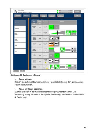 Gerd Admin                                                                                                      12     Alarmmeldungen (0)
                                                                                                                                                                         Abmelden
                                                                                                                               11    Servicemeldungen (1)          10
               Startseite > Bedienung > Räume

                                                                             Status           Verknüpfungen&                   System-
        Startseite              Bedienung            Favoriten                                                                                                               Hilfe
    2                       3                   4                     8     anzeige             Programme                68konfiguration                            9
                                                                                              5


                                            Verfügbare Kanäle im Raum
                                                                                 Letzte
                                                     Name        Gerwerk                                                            Bedienung
                                                                             Aktualisierung
    Wohnzimmer
                                                     Filter       Filter


                                                Dachboden
                                                                               14.05.2007
                                                   Licht          Elektro                          Aus                 Ein
                                                                                  14:44
    Schlafzimmer



                                                     Decken-                                                                                       50 %          Ein
                                                                               14.05.2007
                                                     leuchte-     Elektro
    Kinder-                                                                       14:48
                                                     Dimmer
    zimmer 1                                                                                      0%                                      100%
                                                                                                                                                                Aus


                                                      FB-Ch.1
                                                      Decken-     Elektro      30.05.2007
    Kinder-                                           leuchte                     14:48          Kurzer            Langer
    zimmer 2                                                                                   Tastendruck       Tastendruck


                                                     FB-Ch.2
                                                     Decken-                   30.01.2007
                                                                  Elektro
                                                     leuchte                      15:48
                                                                                                 Kurzer            Langer
    Küche
                                                                                               Tastendruck       Tastendruck

                                                                               30.03.2007                       100%
                                                                                  15:48                                                70 %                            Auf
                                                     Rollade -
                                                    Südfenster
                                                                  Elektro                                                                        Stopp
    Garten                                                                                                                                                              Ab
                                                                                                                0%



                                                    Leuchte -                  23.01.2007
                                                     Auffahrt     Elektro                              Aus           Ein
                                                                                  15:48



                                                                               30.03.2007
                                                     FB-Ch.3                      15:48
                                                     Leuchte -    Elektro
                                                      Auffahrt                                   Kurzer            Langer
                                                                                      !        Tastendruck       Tastendruck

                                                                               30.03.2007     0%                                                                     Ver-
                                                                                  15:48                              56 %                             Auf          riegelt
                                                    WinMatic -
                                                    Südfenster
                                                                  Lüftung
                                                                                                         100%                         Stopp
                                                                                                                                                               Zustand
                                                                                          !                                                              Zu   unbestimmt

                         Filter
    Zurück           zurücksetzen




Abbildung 38: Bedienung – Räume

         Raum wählen
    Klicken Sie auf den Raumnamen in der Raumliste links, um den gewünschten
    Raum auszuwählen.

        Kanal im Raum bedienen
    Suchen Sie sich in der Kanalliste rechts den gewünschten Kanal. Die
    Bedienung erfolgt mit dem in der Spalte „Bedienung“ darstellten Control-Feld lt.
    4. Bedienung.




                                                                                                                                                                                     65
 
