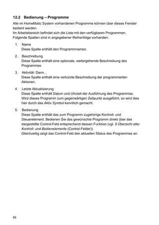 12.2 Bedienung – Programme
Alle im HomeMatic System vorhandenen Programme können über dieses Fenster
bedient werden.
Im Arbeitsbereich befindet sich die Liste mit den verfügbaren Programmen.
Folgende Spalten sind in angegebener Reihenfolge vorhanden:

 1.   Name
      Diese Spalte enthält den Programmnamen.

 2.   Beschreibung
      Diese Spalte enthält eine optionale, weitergehende Beschreibung des
      Programmes.

 3.   Aktivität: Dann...
      Diese Spalte enthält eine verkürzte Beschreibung der programmierten
      Aktionen.

 4.   Letzte Aktualisierung
      Diese Spalte enthält Datum und Uhrzeit der Ausführung des Programmes.
      Wird dieses Programm zum gegenwärtigen Zeitpunkt ausgeführt, so wird dies
      hier durch das Aktiv Symbol kenntlich gemacht.

 5.   Bedienung
      Diese Spalte enthält das zum Programm zugehörige Kontroll- und
      Steuerelement. Bedienen Sie das gewünschte Programm direkt über das
      dargestellte Control-Feld entsprechend dessen Funktion (vgl. 8 Übersicht aller
      Kontroll- und Bedienelemente (Control-Felder)).
      Gleichzeitig zeigt das Control-Feld den aktuellen Status des Programmes an.




66
 