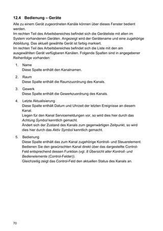 12.4 Bedienung – Geräte
Alle zu einem Gerät zugeordneten Kanäle können über dieses Fenster bedient
werden.
Im rechten Teil des Arbeitsbereiches befindet sich die Geräteliste mit allen im
System vorhandenen Geräten. Angezeigt wird der Gerätename und eine zugehörige
Abbildung. Das aktuell gewählte Gerät ist farbig markiert.
Im rechten Teil des Arbeitsbereiches befindet sich die Liste mit den am
ausgewählten Gerät verfügbaren Kanälen. Folgende Spalten sind in angegebener
Reihenfolge vorhanden:

 1.   Name
      Diese Spalte enthält den Kanalnamen.

 2.   Raum
      Diese Spalte enthält die Raumzuordnung des Kanals.

 3.   Gewerk
      Diese Spalte enthält die Gewerkzuordnung des Kanals.

 4.   Letzte Aktualisierung
      Diese Spalte enthält Datum und Uhrzeit der letzten Ereignisse an diesem
      Kanal.
      Liegen für den Kanal Servicemeldungen vor, so wird dies hier durch das
      Achtung Symbol kenntlich gemacht.
      Ändert sich der Zustand des Kanals zum gegenwärtigen Zeitpunkt, so wird
      dies hier durch das Aktiv Symbol kenntlich gemacht.

 5.   Bedienung
      Diese Spalte enthält das zum Kanal zugehörige Kontroll- und Steuerelement.
      Bedienen Sie den gewünschten Kanal direkt über das dargestellte Control-
      Feld entsprechend dessen Funktion (vgl. 8 Übersicht aller Kontroll- und
      Bedienelemente (Control-Felder)).
      Gleichzeitig zeigt das Control-Feld den aktuellen Status des Kanals an.




70
 
