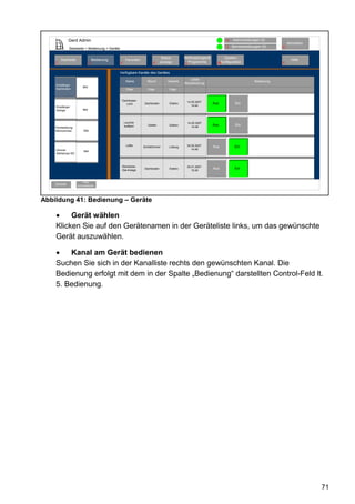 Gerd Admin                                                                                             12   Alarmmeldungen (0)
                                                                                                                                                       Abmelden
                                                                                                                    11   Servicemeldungen (0)     10
             Startseite > Bedienung > Geräte

                                                                               Status        Verknüpfungen&         System-
        Startseite                  Bedienung        Favoriten                                                                                           Hilfe
    2                           3               4                       8     anzeige          Programme        68konfiguration                   9
                                                                                             5


                                                Verfügbare Kanäle des Gerätes
                                                                                                 Letzte
                                                     Name          Raum           Gewerk                                              Bedienung
                                                                                             Aktualisierung
    Empfänger
                         Bild
    Dachboden                                        Filter         Filter         Filter


                                                 Dachboden
                                                                                                 14.05.2007
                                                    Licht         Dachboden        Elektro                    Aus          Ein
    Empfänger                                                                                       14:44
    Garage               Bild



                                                    Leuchte                                      14.05.2007
                                                    Auffahrt        Garten         Elektro
                                                                                                    14:48
                                                                                                              Aus          Ein
    Fernbedieung
    Wohnzimmer           Bild




                                                     Lüfter      Schlafzimmer      Lüftung       30.05.2007   Aus         Ein
    Dimmer                                                                                          14:48
                         Bild
    Stehlampe WZ



                                                 Steckdose-                                      30.01.2007
                                                 Sat-Anlage
                                                                  Dachboden        Elektro                    Aus         Ein
                                                                                                    15:48



                         Filter
    Zurück           zurücksetzen




Abbildung 41: Bedienung – Geräte

         Gerät wählen
    Klicken Sie auf den Gerätenamen in der Geräteliste links, um das gewünschte
    Gerät auszuwählen.

        Kanal am Gerät bedienen
    Suchen Sie sich in der Kanalliste rechts den gewünschten Kanal. Die
    Bedienung erfolgt mit dem in der Spalte „Bedienung“ darstellten Control-Feld lt.
    5. Bedienung.




                                                                                                                                                                  71
 