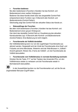 Favoriten bedienen
     Bei allen bedienbaren (Favoriten-) Kanälen hat das Kontroll- und
     Bedienelement einen weißen Hintergrund.
     Bedienen Sie diese Kanäle direkt über das dargestellte Control-Feld
     entsprechend deren Funktion (vgl. 8 Übersicht aller Kontroll- und
     Bedienelemente (Control-Felder)).
     Gleichzeitig zeigt das Control-Feld den aktuellen Status des Kanals an.

          Statusabfrage der Favoriten
     Bei allen nicht bedienbaren (Favoriten-) Kanälen hat das Kontroll- und
     Bedienelement einen grauen Hintergrund.
     Hier dient das darstellte Control-Feld zur Visualisierung des aktuellen
     Kanalzustandes (vgl. 8 Übersicht aller Kontroll- und Bedienelemente
     (Control-Felder)). Eine Bedienung ist nicht möglich.

          Favoritenseite als Vollbild darstellen
     Die Vollbilddarstellung kann nur von der zugehörigen Favoritenseite aus
     aktiviert werden. Dargestellt wird der Inhalt der Favoritenseite ohne Kopf- und
     Fußzeile und ohne Menüleiste. Weiterhin wird der Web-Browser in „Vollbild“-
     Ansicht gebracht. Klicken Sie „Frame als Vollbild“, um die Favoritenseite als
     Vollbild darzustellen.

          Favoritenseite vom Vollbildmodus in normale Darstellung wechseln
     Drücken Sie die Taste „F11“ auf der Tastatur des Anwender-PCs, um den
     Vollbildmodus wieder zu verlassen und die Favoritenseite wieder in
     Normalansicht darzustellen.

       In der Auswahlliste tauchen nur die Favoritenseiten auf, auf die Sie als
angemeldeter Benutzer Zugriff haben.




74
 