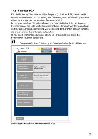 13.2 Favoriten PDA
Für die Bedienung über eine portables Endgerät (z. B. einen PDA) stehen hierfür
optimierte Bedienseiten zur Verfügung. Die Bedienung des HomeMatic Systems ist
dabei nur über die hier dargestellten Favoriten möglich.
Ist mehr als eine Favoritenseite definiert, erscheint die Liste mit den verfügbaren
Favoritenseiten. Die Liste besteht aus einem Button, der den Favoritennamen trägt,
und der zugehörigen Beschreibung. Zur Bedienung der Favoriten ist dann zunächst
die entsprechende Favoritenseite aufzurufen.
Ist nur eine Favoritenseite definiert, so sind im Favoritenbereich direkt die
bedienbaren Favoriten dargestellt

         Eine grundsätzliche Erläuterung zu Favoriten finden Sie in 13 Favoriten.

          Gerd - PDA          Alarmmeldungen (3)(3)
                                     95 Service              94   Alarme (3)

          Favoriten                       96   Favoriten    93    Abmelden



          Werktag
          morgens



       Alle WinMatic -     Zugriff auf alle WinMatic
      Zustandsanzeige      Nur Statusanzeige




         Gerd PDA -        PDA-Seite mit Zugriff auf alle
        Alle WinMatic      WinMatic-Antriebe




        Gerd - abends




      Licht Nebenräume
       Zustandsanzeige




      Desktop Gerd Admin




      Zurück


Abbildung 45: Favoriten – Favoritenliste am PDA




                                                                                    75
 