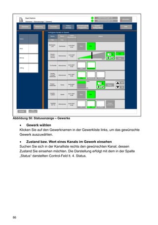 Gerd Admin                                                                                                      12    Alarmmeldungen (0)
                                                                                                                                                                      Abmelden
                                                                                                                               11   Servicemeldungen (0)        10
               Startseite > Statusanzeige > Gewerke

                                                                             Status           Verknüpfungen&                   System-
         Startseite               Bedienung        Favoriten                                                                                                               Hilfe
     2                        3               4                       8     anzeige             Programme               68konfiguration                          9
                                                                                              5


                                              Verfügbare Kanäle im Gewerk
                                                                                 Letzte
                                                   Name           Raum                                                               Status
                                                                             Aktualisierung
     Elektro
                                                   Filter         Filter


                                               Dachboden
                                                                               14.05.2007
                                                  Licht         Dachboden                              Aus          Ein
                                                                                  14:44
     Klima



                                                   Decken-                                                                                           50 %      Ein
                                                                               14.05.2007
                                                   leuchte-     Wohnzimmer
                                                                                  14:48
     Heizung                                       Dimmer
                                                                                                  0%                                       100%
                                                                                                                                                               Aus



                                                  Tür-Kontakt   Wohnzimmer     30.05.2007
                                                                                  14:48
     Lüftung                                                                                           Offen   Verschlossen



                                                   Fenster-
                                                   Drehgriff                   30.01.2007
                                                                Wohnzimmer
                                                  Südfenster                      15:48
                                                                                                       Offen    Kippstellung        Verriegelt

                                                                                                               100%
                                                                                                                                      70 %                           Auf
                                                   Rollade -                   30.05.2007
                                                  Südfenster
                                                                  Küche                                                                            Stopp
                                                                                  14:48
                                                                                                                                                                     Ab
                                                                                                               0%



                                                  Leuchte -                    30.01.2007
                                                   Auffahrt       Garten                               Aus          Ein
                                                                                  15:48




                                                   KeyMatic                    30.05.2007                                                           Zustand
                                                                Wohnzimmer
                                                    WZ Tür                        14:48                                                           unbestimmt
                                                                                                        Zu            Auf           Tür öffnen

                          Filter
     Zurück           zurücksetzen




Abbildung 50: Statusanzeige – Gewerke

          Gewerk wählen
     Klicken Sie auf den Gewerknamen in der Gewerkliste links, um das gewünschte
     Gewerk auszuwählen.

          Zustand bzw. Wert eines Kanals im Gewerk einsehen
     Suchen Sie sich in der Kanalliste rechts den gewünschten Kanal, dessen
     Zustand Sie einsehen möchten. Die Darstellung erfolgt mit dem in der Spalte
     „Status“ darstellten Control-Feld lt. 4. Status.




86
 