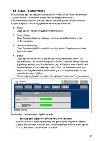 14.4 Status – Systemvariable
Die Zustände bzw. die aktuellen Werte aller im HomeMatic System vorhandenen
Systemvariablen können über dieses Fenster eingesehen werden.
Im Arbeitsbereich befindet sich die Liste mit den verfügbaren Systemvariablen.
Folgende Spalten sind in angegebener Reihenfolge vorhanden:

 1.       Name
          Diese Spalte enthält den Systemvariablennamen.

 2.       Beschreibung
          Diese Spalte enthält eine optionale, weitergehende Beschreibung der
          Systemvariablen.

 3.       Letzte Aktualisierung
          Diese Spalte enthält Datum und Uhrzeit des letzten Ereignisses an dieser
          Systemvariablen.

 4.       Status
          Diese Spalte enthält das zur Systemvariablen zugehörige Kontroll- und
          Steuerelement. Die Visualisierung des aktuellen Zustandes erfolgt über das
          zugehörige Kontroll- und Steuerelement (vgl. 8 Übersicht aller Kontroll- und
          Bedienelemente (Control-Felder)). Die Kontroll- und Steuerelemente sind
          jedoch inaktiv (gekennzeichnet durch die graue Hintergrundfarbe), sodass
          keine Bedienung möglich ist.
          Gleichzeitig zeigt das Control-Feld den aktuellen Status des Programmes an.

               Gerd Admin                                                                                           12   Alarmmeldungen (0)
                                                                                                                                                     Abmelden
                                                                                                                    11   Servicemeldungen (0)   10
                   Startseite > Statusanzeige > Systemvariable

                                                                             Status            Verknüpfungen&       System-
          Startseite                Bedienung               Favoriten                                                                                  Hilfe
      2                         3                     4                 8   anzeige              Programme      68konfiguration                 9
                                                                                                 5




                                                          Letzte                        Status
           Name                Beschreibung
                                                      Aktualisierung

          Filter


                        Beschreibung des                  14.05.2007             anwesend
      Anwesenheit
                        Anwesenheitsstatus                   14:44




                        Beschreibung des Scharf-
      Alarmanlagen-                                       14.05.2007           intern scharf
                        schaltungsstatus der Alarm-
        Betriebsart                                          14:48
                        anlagenfunktion


                            Filter
      Zurück            zurücksetzen




Abbildung 51: Statusanzeige - Systemvariable

           Zustand bzw. Wert einer Systemvariablen einsehen
      Suchen Sie sich in der Programmliste das gewünschte Programm, dessen
      Zustand Sie einsehen möchten. Die Darstellung erfolgt mit dem in der Spalte
      „Status“ darstellten Control-Feld lt. 4. Status.



                                                                                                                                                                87
 