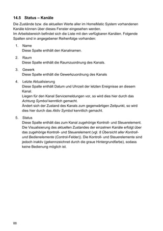 14.5 Status – Kanäle
Die Zustände bzw. die aktuellen Werte aller im HomeMatic System vorhandenen
Kanäle können über dieses Fenster eingesehen werden.
Im Arbeitsbereich befindet sich die Liste mit den verfügbaren Kanälen. Folgende
Spalten sind in angegebener Reihenfolge vorhanden:

 1.   Name
      Diese Spalte enthält den Kanalnamen.

 2.   Raum
      Diese Spalte enthält die Raumzuordnung des Kanals.

 3.   Gewerk
      Diese Spalte enthält die Gewerkzuordnung des Kanals

 4.   Letzte Aktualisierung
      Diese Spalte enthält Datum und Uhrzeit der letzten Ereignisse an diesem
      Kanal.
      Liegen für den Kanal Servicemeldungen vor, so wird dies hier durch das
      Achtung Symbol kenntlich gemacht.
      Ändert sich der Zustand des Kanals zum gegenwärtigen Zeitpunkt, so wird
      dies hier durch das Aktiv Symbol kenntlich gemacht.

 5.   Status
      Diese Spalte enthält das zum Kanal zugehörige Kontroll- und Steuerelement.
      Die Visualisierung des aktuellen Zustandes der einzelnen Kanäle erfolgt über
      das zugehörige Kontroll- und Steuerelement (vgl. 8 Übersicht aller Kontroll-
      und Bedienelemente (Control-Felder)). Die Kontroll- und Steuerelemente sind
      jedoch inaktiv (gekennzeichnet durch die graue Hintergrundfarbe), sodass
      keine Bedienung möglich ist.




88
 
