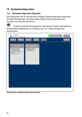 15 Systemkonfiguration
15.1 Systemkonfiguration Benutzer
Die Konfiguration der für den Benutzer wichtigen Systemeinstellungen erfolgt über
die Systemkonfiguration. Sie haben dabei Zugriff auf die Konfiguration Ihrer
Favoriten und Ihres Benutzerkontos.

        Nutzern mit der Berechtigungsstufe „Administrator“ stehen weitergehende
Konfigurationsmöglichkeiten zur Verfügung (vgl. 24.1 Systemkonfiguration
Administrator).

               Oma Meyer                                                                            12   Alarmmeldungen (0)
                                                                                                                                     Abmelden
               Startseite > Systemkonfiguration                                                     11   Servicemeldungen (0)   10


                                                                          Status   80 System-
          Startseite           Bedienung               Favoriten                                                                       Hilfe
     2                     3                      4                  8   anzeige    konfiguration                               9




                 Favoriten                            Benutzerverwaltung
     79                                           81

     1. Übersicht über die dem                    1. Bearbeiten des eigenen
        angemeldeten Benutzer                        Benutzerkontos mit
        zugeordneten Favoriten                       ändern des Kennwortes
     2. Anlegen und Bearbeiten neuer
        Favoriten
     3. Löschen von Favoriten




Abbildung 54: Systemkonfiguration Benutzer




92
 