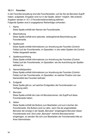15.1.1   Favoriten
In der Favoritenverwaltung sind alle Favoritenseiten, auf die Sie als Benutzer Zugriff
haben, aufgelistet. Eingaben sind nur in der Spalte „Aktion“ möglich. Alle anderen
Angaben werden in 15.1.2 Favoritenseitenerstellung definiert.
Folgende Spalten sind in angegebener Reihenfolge vorhanden:

 1.   Name
      Diese Spalte enthält den Namen der Favoritenseite.

 2.   Beschreibung
      Diese Spalte enthält eine optionale, weitergehende Beschreibung der
      Favoritenseite.

 3.   Spaltenzahl
      Diese Spalte enthält Informationen zur Anordnung der Favoriten (Control-
      Felder) auf der Favoritenseite, im Speziellen: in wie vielen Spalten die Control-
      Felder dargestellt werden.

 4.   Spaltenausrichtung
      Diese Spalte enthält Informationen zur Anordnung der Favoriten (Control-
      Felder) auf der Favoritenseite, im Speziellen: wie die Ausrichtung der Spalten
      definiert ist.

 5.   Namensfeldposition
      Diese Spalte enthält Informationen zur Anordnung der Favoriten (Control-
      Felder) auf der Favoritenseite, im Speziellen: an welcher Position sich das
      Namensfeld des Favoriten befindet.

 6.   Endgerät
      Diese Spalte gibt an, auf welchen Endgeräten die Favoritenseiten zur
      Verfügung steht.

 7.   Benutzer
      Diese Spalte enthält die Liste mit Benutzernamen, die Zugriff auf diese
      Favoritenseite haben.

 8.   Aktion
      Diese Spalte enthält die Buttons zum Bearbeiten und zum Löschen der
      Favoritenseite. Die Buttons sind nur aktiv, wenn Sie als angemeldeter
      Benutzer der einzige in der Spalte „Benutzer“ eingetragene Benutzer dieser
      Favoritenseite sind. Sind unter „Benutzer“ mehrere Benutzernamen
      eingetragen, so wenden Sie sich zum Bearbeiten der Favoritenseite bitte an
      Ihren Administrator.




94
 