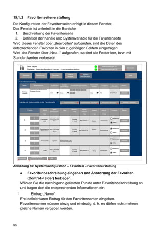 15.1.2                   Favoritenseitenerstellung
Die Konfiguration der Favoritenseiten erfolgt in diesem Fenster.
Das Fenster ist unterteilt in die Bereiche
 1. Beschreibung der Favoritenseite
 2. Definition der Kanäle und Systemvariable für die Favoritenseite
Wird dieses Fenster über „Bearbeiten“ aufgerufen, sind die Daten des
entsprechenden Favoriten in den zugehörigen Feldern eingetragen.
Wird das Fenster über „Neu...“ aufgerufen, so sind alle Felder leer, bzw. mit
Standardwerten vorbesetzt.

                     Oma Meyer                                                                                                                         12     Alarmmeldungen (0)
                                                                                                                                                                                                       Abmelden
                     Startseite > Systemkonfiguration > Favoriten > Favoritenseitenerstellung                                                          11    Servicemeldungen (0)                10


                                                                                                   Status                80System-
              Startseite               Bedienung                     Favoriten                                                                                                                          Hilfe
          2                        3                           4                           8      anzeige                konfiguration                                                           9


          Favoritenbeschreibung

              Name               Beschreibung                                     Spalten-                                               Namensfeld                                          Aktion
                                                                   Spaltenzahl                        Positionierungsvorschau                                Endgerät         Benutzer
                                                                                 ausrichtung                                              Position

                           Deckenleuchte Wohnzimmer                                                     1          2           3
                           Eintasten-Dimmer
              Werktags
              morgens
                                                               auto.             links                  4                                links              PC             Oma Meyer         Löschen




          Kanäle und Systemvariable in der Favoritenseite                                OK
                                                                                          Kanal   hinzufügen       64     Systemvariable hinzufügen              Programm hinzufügen          Separator hinzufügen
                                                                                                                                                  66                                    82



                                                                  Typen-                               Bezeich-            Serien-
                     Position                   Name                                     Bild                                              Gewerk             Raum           Funktion         Aktion
                                                               bezeichnung                              nung               nummer
                                                Filter                                                                        Filter         Filter              Filter
                                 >>




                                                           HM-LC-Sw4-SM                                                                                                        Bedienung
                                             Dachboden                                                  Schalter
                1                               Licht          Ch.: 1                                   4 Kanal
                                                                                                                         abc7654321:1
                                                                                                                                           Elektro          Dachboden                        Löschen
                                                                                                                                                                               Status
                                 <<
                                 >>




                                                                                                                                                                               Bedienung
                                            Deckenleuchte HM-LC-Sw4-SM
                 2                           Wohnzimmer
                                                                                                        Schalter        abc7654321:4        Elektro         Wohnzimmer                       Löschen
                                                              Ch.: 4                                    4 Kanal
                                                                                                                                                                               Status
                                 <<
                                 >>




                                                                                                                                                                               Bedienung
                                                                                 Beschreibung des
                 3                           Anwesenheit            Logikwert
                                                                                 Anwesenheitsstatus
                                                                                                                                                                                             Löschen
                                 <<




                                                                                                                                                                               Status
                                 >>




                                                                                                                                                                               Bedienung
                                                           HM-LC-Sw4-SM                                 Schalter
                 4                               Lüfter                                                                  abc7654321:3        Klima          Dachboden        Löschen         Löschen
                                                               Ch.: 3                                   4 Kanal
                                                                                                                                                                               Status
                                 <<




        OK                   Auswahl als neue
     Abbrechen                    OK                           OK
                          Favoritenseite speichern
     24                  79                               79




Abbildung 56: Systemkonfiguration – Favoriten – Favoritenerstellung

              Favoritenbeschreibung eingeben und Anordnung der Favoriten
              (Control-Felder) festlegen.
          Wählen Sie die nachfolgend gelisteten Punkte unter Favoritenbeschreibung an
          und tragen dort die entsprechenden Informationen ein.
     I.          Eintrag „Name“
          Frei definierbaren Eintrag für den Favoritennamen eingeben.
          Favoritennamen müssen einzig und eindeutig, d. h. es dürfen nicht mehrere
          gleiche Namen vergeben werden.



96
 