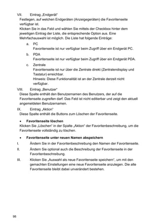 VII.     Eintrag „Endgerät“
      Festlegen, auf welchen Endgeräten (Anzeigegeräten) die Favoritenseite
      verfügbar ist.
      Klicken Sie in das Feld und wählen Sie mittels der Checkbox hinter dem
      jeweiligen Eintrag der Liste, die entsprechende Option aus. Eine
      Mehrfachauswahl ist möglich. Die Liste hat folgende Einträge:
              a.     PC
                     Favoritenseite ist nur verfügbar beim Zugriff über ein Endgerät PC.
              b.     PDA
                     Favoritenseite ist nur verfügbar beim Zugriff über ein Endgerät PDA.
              c.     Zentrale
                     Favoritenseite ist nur über die Zentrale direkt (Zentralendisplay und
                     Tastatur) erreichbar.
                     Hinweis: Diese Funktionalität ist an der Zentrale derzeit nicht
                     verfügbar.
     VIII.   Eintrag „Benutzer“
      Diese Spalte enthält den Benutzernamen des Benutzers, der auf die
      Favoritenseite zugreifen darf. Das Feld ist nicht editierbar und zeigt den aktuell
      angemeldeten Benutzernamen.
     IX.     Eintrag „Aktion“
       Diese Spalte enthält die Buttons zum Löschen der Favoritenseite.

               Favoritenseite löschen
          Klicken Sie „Löschen“ in der Spalte „Aktion“ der Favoritenbeschreibung, um die
          Favoritenseite vollständig zu löschen.

              Favoritenseite unter neuen Namen abspeichern
     I.            Ändern Sie in der Favoritenbeschreibung den Namen der Favoritenseite.
     II.           Ändern Sie optional auch die Beschreibung der Favoritenseite in der
                   Favoritenbeschreibung.
     III.          Klicken Sie „Auswahl als neue Favoritenseite speichern“, um mit den
                   gemachten Einstellungen eine neue Favoritenseite anzulegen. Die alte
                   Favoritenseite bleibt dabei unverändert bestehen.




98
 