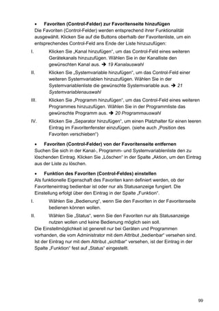Favoriten (Control-Felder) zur Favoritenseite hinzufügen
     Die Favoriten (Control-Felder) werden entsprechend ihrer Funktionalität
     ausgewählt. Klicken Sie auf die Buttons oberhalb der Favoritenliste, um ein
     entsprechendes Control-Feld ans Ende der Liste hinzuzufügen:
I.          Klicken Sie „Kanal hinzufügen“, um das Control-Feld eines weiteren
            Gerätekanals hinzuzufügen. Wählen Sie in der Kanalliste den
            gewünschten Kanal aus.      19 Kanalauswahl
II.         Klicken Sie „Systemvariable hinzufügen“, um das Control-Feld einer
            weiteren Systemvariablen hinzuzufügen. Wählen Sie in der
            Systemvariablenliste die gewünschte Systemvariable aus.     21
            Systemvariablenauswahl
III.        Klicken Sie „Programm hinzufügen“, um das Control-Feld eines weiteren
            Programmes hinzuzufügen. Wählen Sie in der Programmliste das
            gewünschte Programm aus.      20 Programmauswahl
IV.         Klicken Sie „Separator hinzufügen“, um einen Platzhalter für einen leeren
            Eintrag im Favoritenfenster einzufügen. (siehe auch „Position des
            Favoriten verschieben“)

         Favoriten (Control-Felder) von der Favoritenseite entfernen
     Suchen Sie sich in der Kanal-, Programm- und Systemvariablenliste den zu
     löschenden Eintrag. Klicken Sie „Löschen“ in der Spalte „Aktion, um den Eintrag
     aus der Liste zu löschen.

          Funktion des Favoriten (Control-Feldes) einstellen
     Als funktionelle Eigenschaft des Favoriten kann definiert werden, ob der
     Favoriteneintrag bedienbar ist oder nur als Statusanzeige fungiert. Die
     Einstellung erfolgt über den Eintrag in der Spalte „Funktion“.
I.          Wählen Sie „Bedienung“, wenn Sie den Favoriten in der Favoritenseite
            bedienen können wollen.
II.          Wählen Sie „Status“, wenn Sie den Favoriten nur als Statusanzeige
             nutzen wollen und keine Bedienung möglich sein soll.
     Die Einstellmöglichkeit ist generell nur bei Geräten und Programmen
     vorhanden, die vom Administrator mit dem Attribut „bedienbar“ versehen sind.
     Ist der Eintrag nur mit dem Attribut „sichtbar“ versehen, ist der Eintrag in der
     Spalte „Funktion“ fest auf „Status“ eingestellt.




                                                                                        99
 