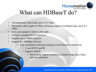 What can HDBaseT do? Uncompressed video/audio up to 10.2 Gbps. Maximum cable length of 100m, including support of multiple hops, up to 8 x 100m Low cost standard Cat5e/6 LAN cable Utilizes a standard RJ-45 connector Supplies up to 100W of power Support for 100Mbps Ethernet Easy installation utilizing existing in-wall Ethernet connectivity 2 way RS232 and IR Supports HDCP Networking support including extended-range daisy chain and star topologies 