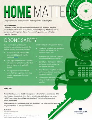 Loss prevention tips for all your home matters provided by: SterlingRisk
Use Drones Safely
Drones are usually thought of as toys or hobbyist aircraft. However, they also
constitute a substantial risk to your family, home and privacy. Whether or not you
own a drone, it’s important that you’re aware of regulations and safety tips
regarding their use.
Here are the basic guidelines for
registering recreational drones with the
Federal Aviation Administration (FAA):
• Drones that weigh between 0.55
pounds and 55 pounds must be
registered online.
• Once registered, the drone’s operator
will receive a registration number that
must be placed on all applicable
drones.
• The registration is valid for three
years. Failing to register a drone may
result in regulatory and criminal
penalties.
Use these tips to safely operate drones:
• Check your local laws and ordinances
to ensure that drones can be
operated in your area.
• Make sure that the drone’s operator
is comfortable with the controls.
• Don’t fly the drone above 400 feet,
and always remain below any
surrounding obstacles.
• Keep the drone in sight at all times,
and have an observer assist the
operator if needed.
• Don’t operate the drone when it’s
windy, or in other inclement
weather.
SterlingRisk
http://www.sterlingrisk.com
516-487-0300
This flyer is for informational purposes only and is not intended as professional advice.
© 2008, 2013, 2016 Zywave, Inc. All rights reserved.
Safety First
Researchers have shown that drones equipped with smartphones can access data
from insecure devices. And, since drones can access areas that a normal person
couldn’t, they could potentially access your family’s private information and
violate your privacy.
Make sure that your home’s networks and devices are safe from intrusion, even if
they seem to be in an inaccessible location.
DRONE SAFETY
 