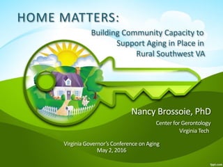 Home Matters: 
Building Community Capacity to
Support Aging in Place in
Rural Southwest VA  
Nancy Brossoie, PhD 
CenterforGerontology 
VirginiaTech 
VirginiaGovernor’sConferenceonAging 
May2,2016
1
HOME MATTERS:
Building Community Capacity to
Support Aging in Place in
Rural Southwest VA
Nancy Brossoie, PhD 
Center for Gerontology  
Virginia Tech 
 
Virginia Governor’s Conference on Aging 
May 2, 2016
 