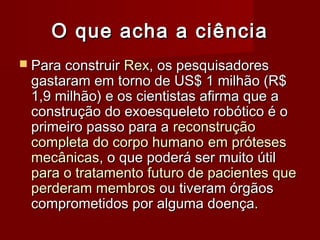 O que acha a ciência
 Para construir Rex, os pesquisadores
 gastaram em torno de US$ 1 milhão (R$
 1,9 milhão) e os cientistas afirma que a
 construção do exoesqueleto robótico é o
 primeiro passo para a reconstrução
 completa do corpo humano em próteses
 mecânicas, o que poderá ser muito útil
 para o tratamento futuro de pacientes que
 perderam membros ou tiveram órgãos
 comprometidos por alguma doença.
 