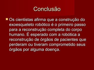 Conclusão
 Os cientistas afirma que a construção do
 exoesqueleto robótico é o primeiro passo
 para a reconstrução completa do corpo
 humano. É esperado com a robótica a
 reconstrução de órgãos de pacientes que
 perderam ou tiveram comprometido seus
 órgãos por alguma doença.
 