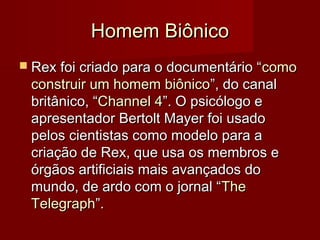 Homem Biônico
 Rex foi criado para o documentário “ como
 construir um homem biônico”, do canal
 britânico, “Channel 4”. O psicólogo e
 apresentador Bertolt Mayer foi usado
 pelos cientistas como modelo para a
 criação de Rex, que usa os membros e
 órgãos artificiais mais avançados do
 mundo, de ardo com o jornal “The
 Telegraph”.
 