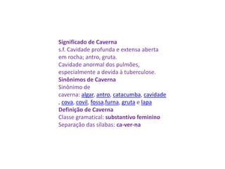 Significado de Caverna
s.f. Cavidade profunda e extensa aberta
em rocha; antro, gruta.
Cavidade anormal dos pulmões,
especialmente a devida à tuberculose.
Sinônimos de Caverna
Sinônimo de
caverna: algar, antro, catacumba, cavidade
, cova, covil, fossa,furna, gruta e lapa
Definição de Caverna
Classe gramatical: substantivo feminino
Separação das sílabas: ca-ver-na
 