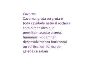 Caverna
Caverna, gruta ou gruta é
toda cavidade natural rochosa
com dimensões que
permitam acesso a seres
humanos. Podem ter
desenvolvimento horizontal
ou vertical em forma de
galerias e salões.
 