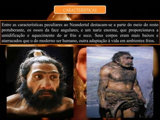 CARACTERÍSTICAS
Entre as características peculiares ao Neandertal destacam-se a parte do meio do rosto
protuberante, os ossos da face angulares, e um nariz enorme, que proporcionava a
umidificação e aquecimento do ar frio e seco. Seus corpos eram mais baixos e
atarracados que o do moderno ser humano, outra adaptação à vida em ambientes frios.
 