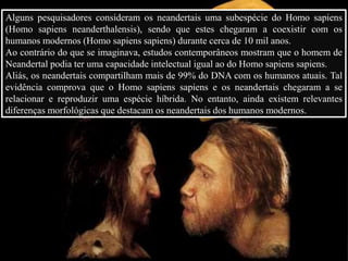 Alguns pesquisadores consideram os neandertais uma subespécie do Homo sapiens
(Homo sapiens neanderthalensis), sendo que estes chegaram a coexistir com os
humanos modernos (Homo sapiens sapiens) durante cerca de 10 mil anos.
Ao contrário do que se imaginava, estudos contemporâneos mostram que o homem de
Neandertal podia ter uma capacidade intelectual igual ao do Homo sapiens sapiens.
Aliás, os neandertais compartilham mais de 99% do DNA com os humanos atuais. Tal
evidência comprova que o Homo sapiens sapiens e os neandertais chegaram a se
relacionar e reproduzir uma espécie híbrida. No entanto, ainda existem relevantes
diferenças morfológicas que destacam os neandertais dos humanos modernos.
 