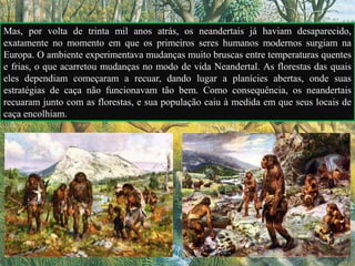 Mas, por volta de trinta mil anos atrás, os neandertais já haviam desaparecido,
exatamente no momento em que os primeiros seres humanos modernos surgiam na
Europa. O ambiente experimentava mudanças muito bruscas entre temperaturas quentes
e frias, o que acarretou mudanças no modo de vida Neandertal. As florestas das quais
eles dependiam começaram a recuar, dando lugar a planícies abertas, onde suas
estratégias de caça não funcionavam tão bem. Como consequência, os neandertais
recuaram junto com as florestas, e sua população caiu à medida em que seus locais de
caça encolhiam.
 