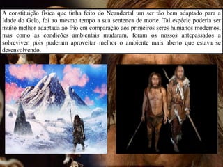 A constituição física que tinha feito do Neandertal um ser tão bem adaptado para a
Idade do Gelo, foi ao mesmo tempo a sua sentença de morte. Tal espécie poderia ser
muito melhor adaptada ao frio em comparação aos primeiros seres humanos modernos,
mas como as condições ambientais mudaram, foram os nossos antepassados a
sobreviver, pois puderam aproveitar melhor o ambiente mais aberto que estava se
desenvolvendo.
 