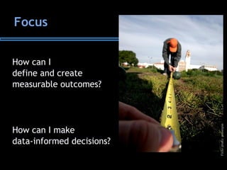 Focus
How can I
define and create
measurable outcomes?
How can I make
data-informed decisions?
Flickrphoto:prawnpie
 